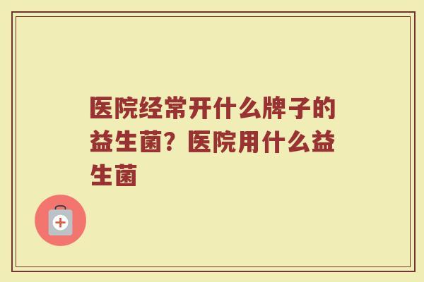医院经常开什么牌子的益生菌?医院用什么益生菌 医院经常开什么牌子的益生菌?医院用什么益生菌