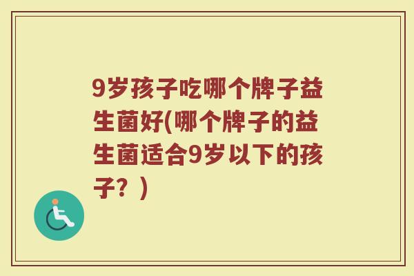 9岁孩子吃哪个牌子益生菌好(哪个牌子的益生菌适合9岁以下的孩子？)