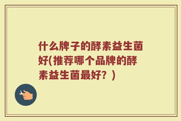 什么牌子的酵素益生菌好(推荐哪个品牌的酵素益生菌好?) 什么牌子的酵素益生菌好(推荐哪个品牌的酵素益生菌好?)