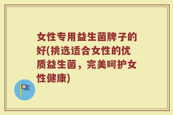 女性专用益生菌牌子的好(挑选适合女性的优质益生菌，完美呵护女性健康)