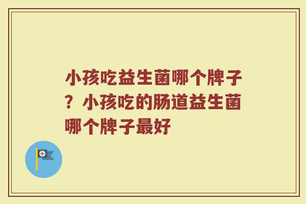 小孩吃益生菌哪个牌子？小孩吃的肠道益生菌哪个牌子最好