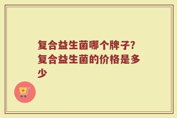 复合益生菌哪个牌子？复合益生菌的价格是多少