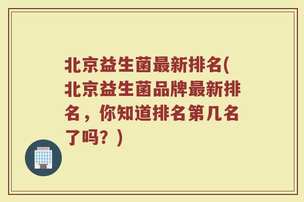北京益生菌最新排名(北京益生菌品牌最新排名，你知道排名第几名了吗？)