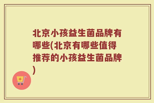 北京小孩益生菌品牌有哪些(北京有哪些值得推荐的小孩益生菌品牌)