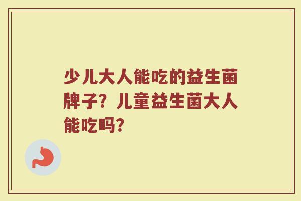 少儿大人能吃的益生菌牌子?儿童益生菌大人能吃吗? 少儿大人能吃的益生菌牌子?儿童益生菌大人能吃吗?