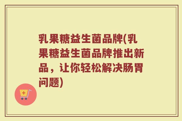 乳果糖益生菌品牌(乳果糖益生菌品牌推出新品，让你轻松解决肠胃问题)