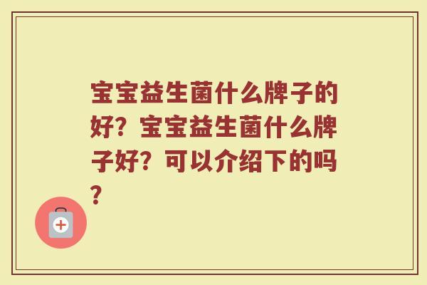 宝宝益生菌什么牌子的好?宝宝益生菌什么牌子好?可以介绍下的吗? 宝宝益生菌什么牌子的好?宝宝益生菌什么牌子好?可以介绍下的吗?