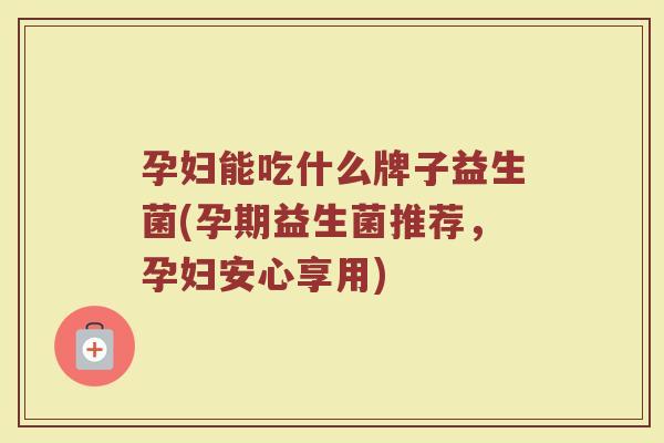 孕妇能吃什么牌子益生菌(孕期益生菌推荐，孕妇安心享用)