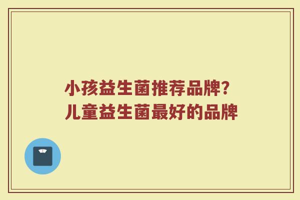 小孩益生菌推荐品牌？儿童益生菌最好的品牌