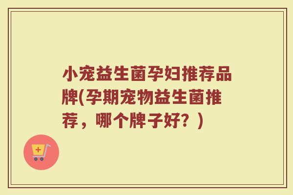 小宠益生菌孕妇推荐品牌(孕期宠物益生菌推荐，哪个牌子好？)