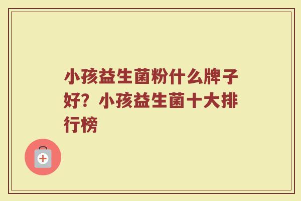 小孩益生菌粉什么牌子好？小孩益生菌十大排行榜