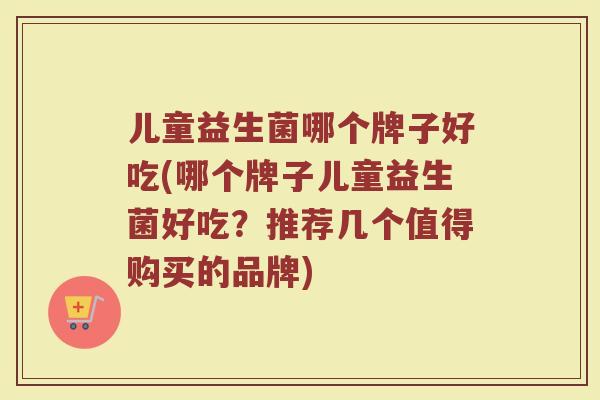 儿童益生菌哪个牌子好吃(哪个牌子儿童益生菌好吃？推荐几个值得购买的品牌)