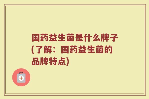 国药益生菌是什么牌子(了解：国药益生菌的品牌特点)