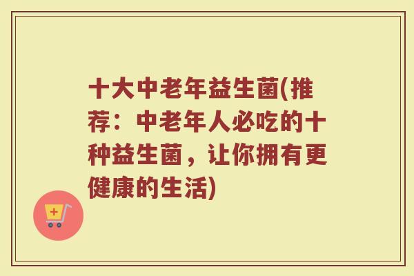 十大中老年益生菌(推荐：中老年人必吃的十种益生菌，让你拥有更健康的生活)