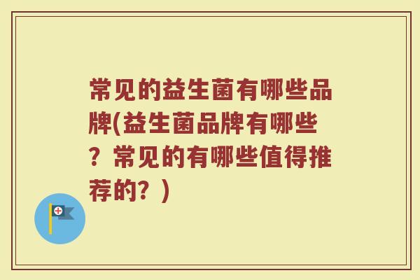 常见的益生菌有哪些品牌(益生菌品牌有哪些？常见的有哪些值得推荐的？)