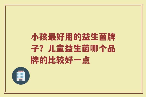 小孩好用的益生菌牌子?儿童益生菌哪个品牌的比较好一点 小孩好用的益生菌牌子?儿童益生菌哪个品牌的比较好一点