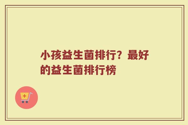小孩益生菌排行？最好的益生菌排行榜