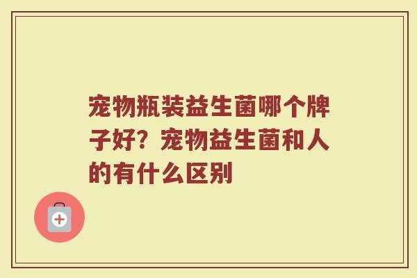 宠物瓶装益生菌哪个牌子好?宠物益生菌和人的有什么区别 宠物瓶装益生菌哪个牌子好?宠物益生菌和人的有什么区别