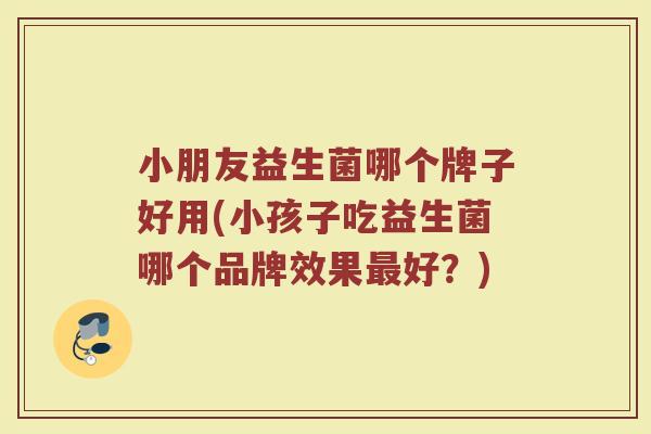 小朋友益生菌哪个牌子好用(小孩子吃益生菌哪个品牌效果最好？)