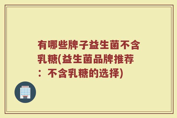 有哪些牌子益生菌不含乳糖(益生菌品牌推荐：不含乳糖的选择)