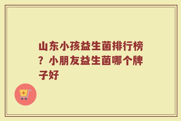 山东小孩益生菌排行榜？小朋友益生菌哪个牌子好