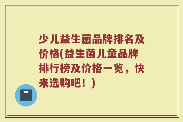 少儿益生菌品牌排名及价格(益生菌儿童品牌排行榜及价格一览，快来选购吧！)