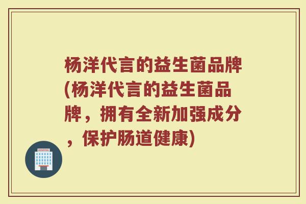 杨洋代言的益生菌品牌(杨洋代言的益生菌品牌，拥有全新加强成分，保护肠道健康)