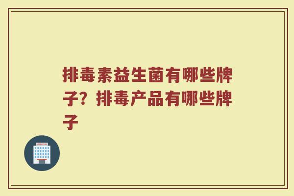 排毒素益生菌有哪些牌子？排毒产品有哪些牌子