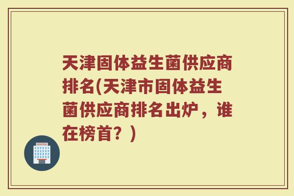 天津固体益生菌供应商排名(天津市固体益生菌供应商排名出炉，谁在榜首？)