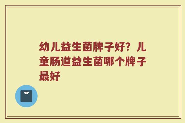幼儿益生菌牌子好？儿童肠道益生菌哪个牌子最好