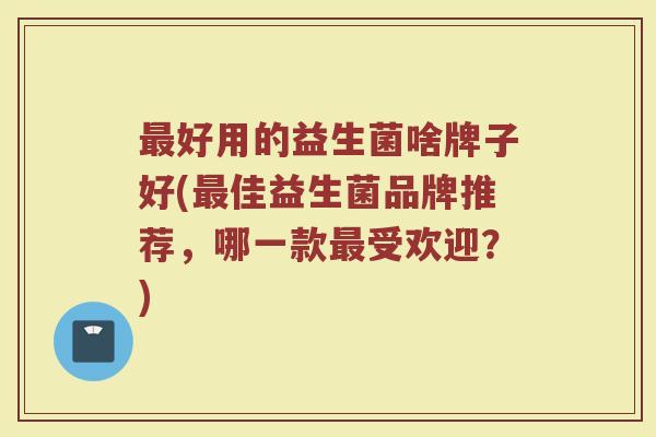 最好用的益生菌啥牌子好(最佳益生菌品牌推荐，哪一款最受欢迎？)