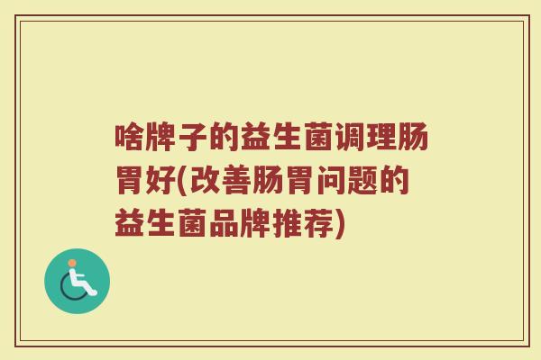 啥牌子的益生菌调理肠胃好(改善肠胃问题的益生菌品牌推荐)