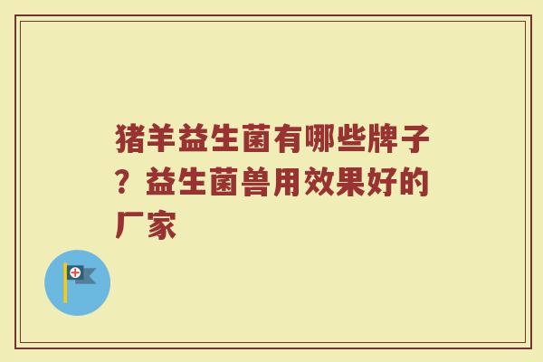 猪羊益生菌有哪些牌子？益生菌兽用效果好的厂家