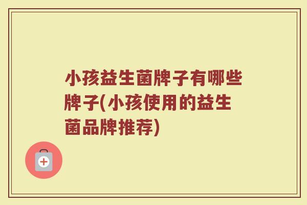 小孩益生菌牌子有哪些牌子(小孩使用的益生菌品牌推荐)