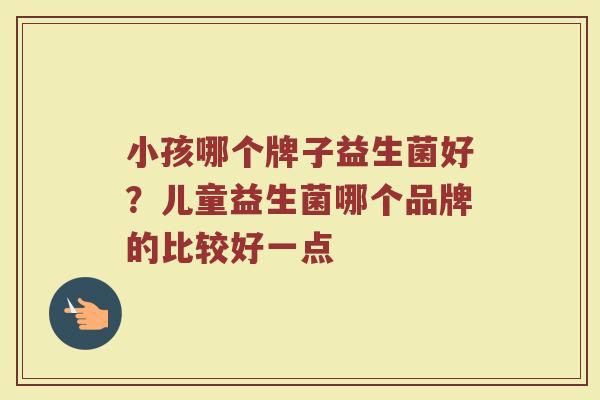 小孩哪个牌子益生菌好？儿童益生菌哪个品牌的比较好一点