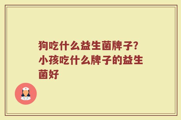狗吃什么益生菌牌子？小孩吃什么牌子的益生菌好
