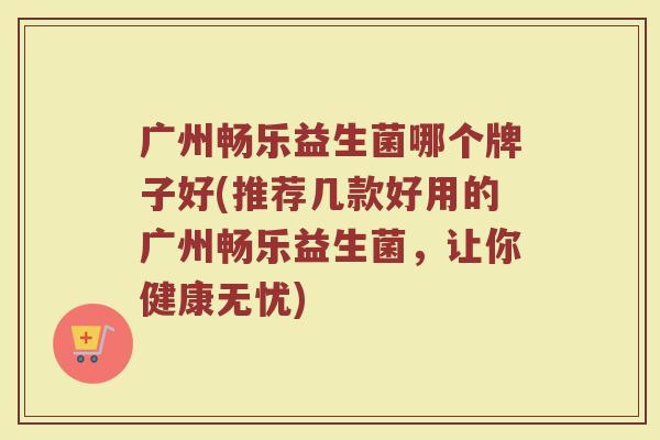广州畅乐益生菌哪个牌子好(推荐几款好用的广州畅乐益生菌，让你健康无忧)