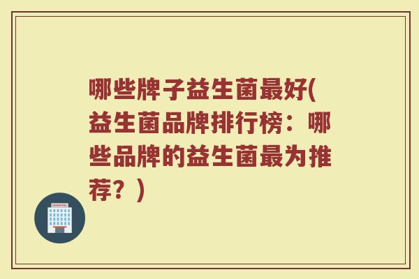 哪些牌子益生菌最好(益生菌品牌排行榜：哪些品牌的益生菌最为推荐？)