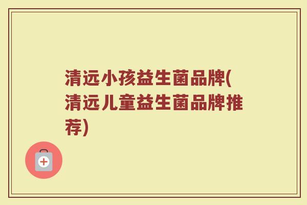 清远小孩益生菌品牌(清远儿童益生菌品牌推荐)