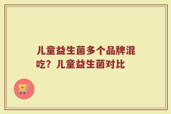 儿童益生菌多个品牌混吃？儿童益生菌对比