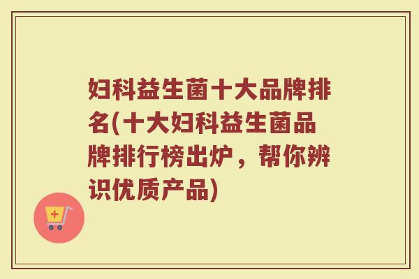 妇科益生菌十大品牌排名(十大妇科益生菌品牌排行榜出炉，帮你辨识优质产品)