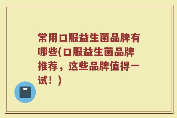 常用口服益生菌品牌有哪些(口服益生菌品牌推荐，这些品牌值得一试！)