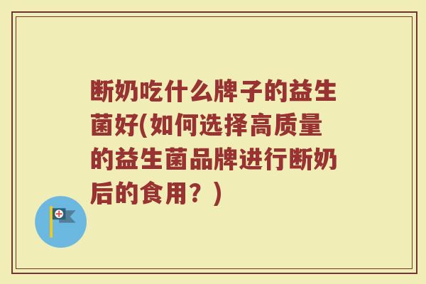 断奶吃什么牌子的益生菌好(如何选择高质量的益生菌品牌进行断奶后的食用？)