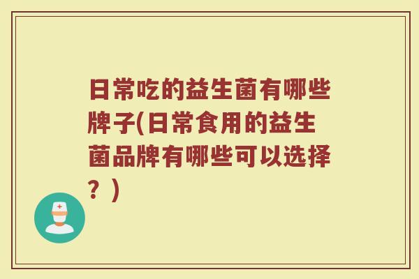 日常吃的益生菌有哪些牌子(日常食用的益生菌品牌有哪些可以选择？)