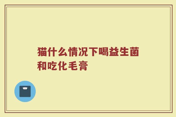 猫什么情况下喝益生菌和吃化毛膏
