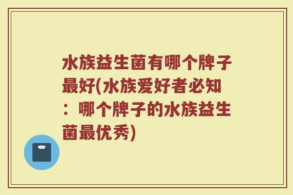 水族益生菌有哪个牌子最好(水族爱好者必知：哪个牌子的水族益生菌最优秀)