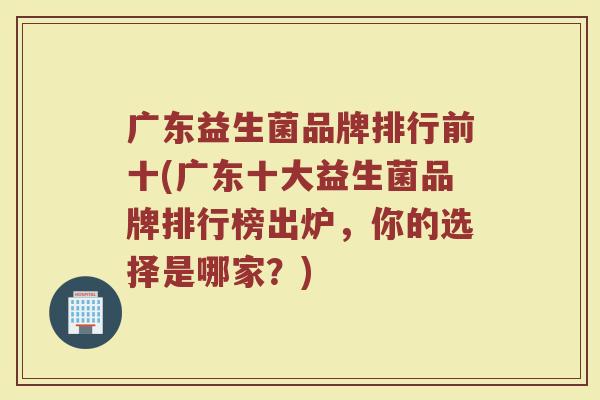 广东益生菌品牌排行前十(广东十大益生菌品牌排行榜出炉，你的选择是哪家？)