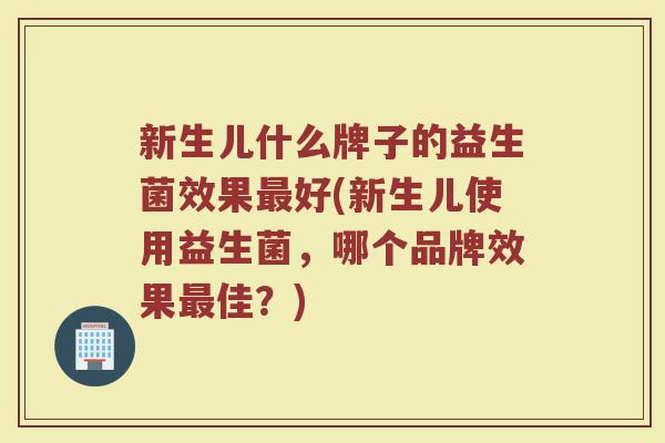 新生儿什么牌子的益生菌效果最好(新生儿使用益生菌，哪个品牌效果最佳？)