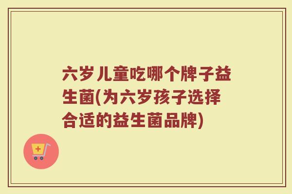 六岁儿童吃哪个牌子益生菌(为六岁孩子选择合适的益生菌品牌)