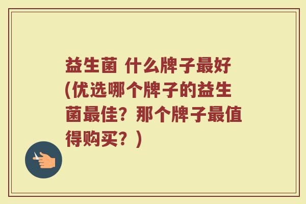 益生菌 什么牌子最好(优选哪个牌子的益生菌最佳？那个牌子最值得购买？)